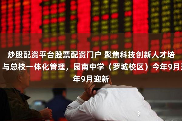 炒股配资平台股票配资门户 聚焦科技创新人才培养，与总校一体化管理，园南中学（罗城校区）今年9月迎新