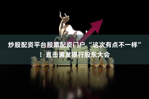 炒股配资平台股票配资门户 “这次有点不一样”！直击浦发银行股东大会