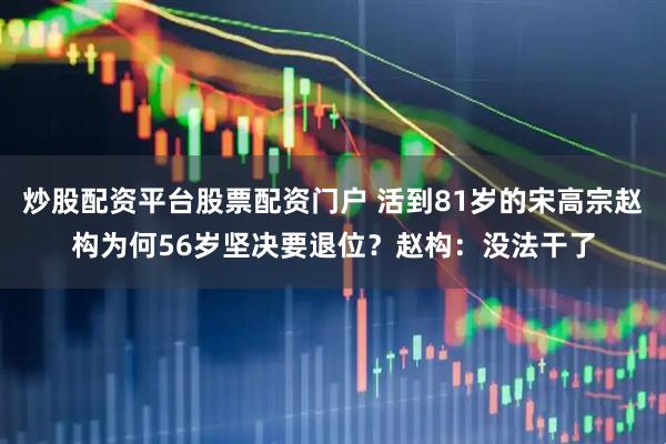 炒股配资平台股票配资门户 活到81岁的宋高宗赵构为何56岁坚决要退位？赵构：没法干了
