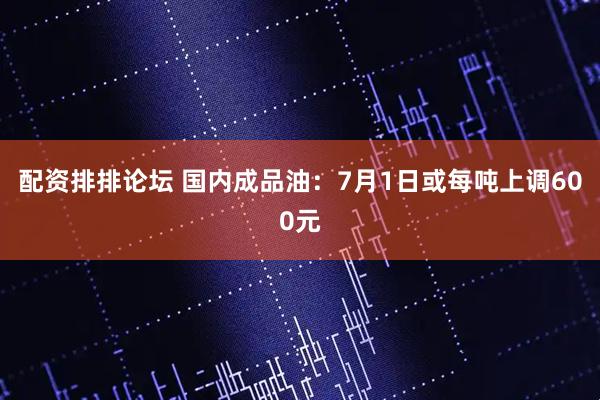 配资排排论坛 国内成品油：7月1日或每吨上调600元