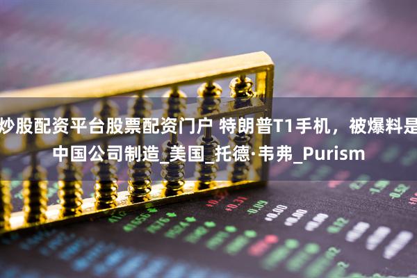 炒股配资平台股票配资门户 特朗普T1手机，被爆料是中国公司制造_美国_托德·韦弗_Purism