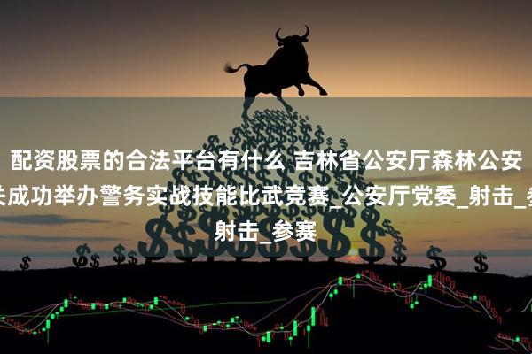 配资股票的合法平台有什么 吉林省公安厅森林公安机关成功举办警务实战技能比武竞赛_公安厅党委_射击_参赛