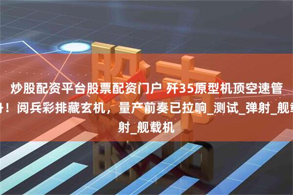 炒股配资平台股票配资门户 歼35原型机顶空速管现身！阅兵彩排藏玄机，量产前奏已拉响_测试_弹射_舰载机