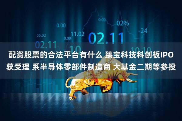 配资股票的合法平台有什么 臻宝科技科创板IPO获受理 系半导体零部件制造商 大基金二期等参投