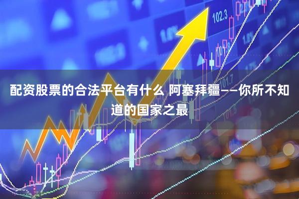 配资股票的合法平台有什么 阿塞拜疆——你所不知道的国家之最