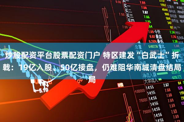 炒股配资平台股票配资门户 特区建发“白武士”折戟：19亿入股、50亿接盘，仍难阻华南城清盘结局