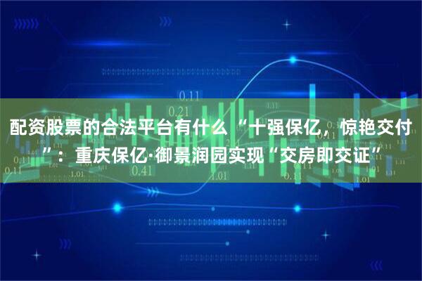 配资股票的合法平台有什么 “十强保亿，惊艳交付”：重庆保亿·御景润园实现“交房即交证”