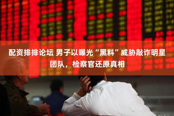 配资排排论坛 男子以曝光“黑料”威胁敲诈明星团队，检察官还原真相