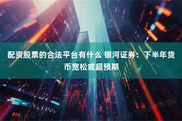 配资股票的合法平台有什么 银河证券：下半年货币宽松或超预期
