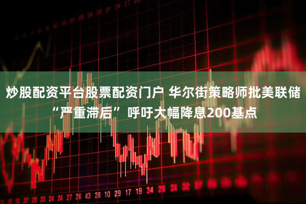 炒股配资平台股票配资门户 华尔街策略师批美联储“严重滞后” 呼吁大幅降息200基点