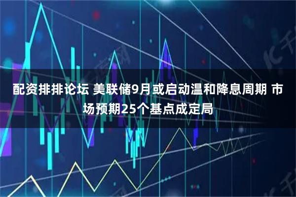配资排排论坛 美联储9月或启动温和降息周期 市场预期25个基点成定局
