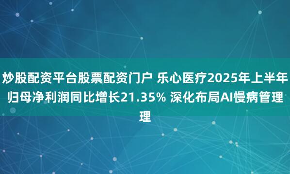炒股配资平台股票配资门户 乐心医疗2025年上半年归母净利润同比增长21.35% 深化布局AI慢病管理