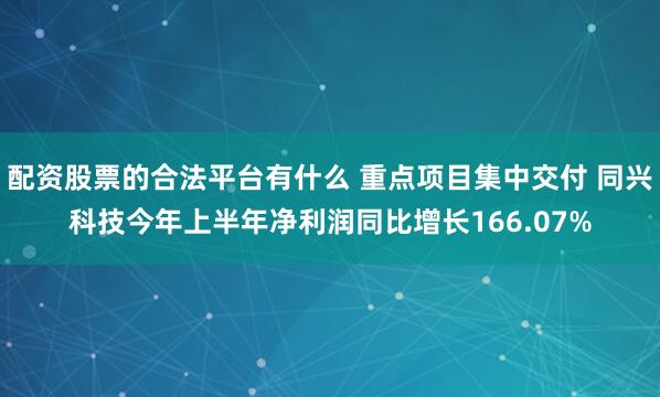 配资股票的合法平台有什么 重点项目集中交付 同兴科技今年上半年净利润同比增长166.07%
