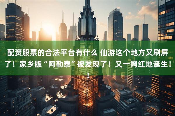 配资股票的合法平台有什么 仙游这个地方又刷屏了！家乡版“阿勒泰”被发现了！又一网红地诞生！