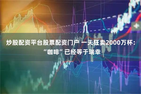 炒股配资平台股票配资门户 一天狂卖2000万杯： “咖啡”已经等于瑞幸
