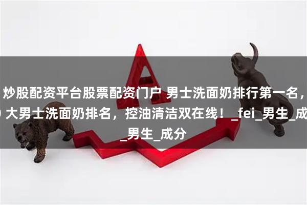 炒股配资平台股票配资门户 男士洗面奶排行第一名，10 大男士洗面奶排名，控油清洁双在线！_fei_男生_成分