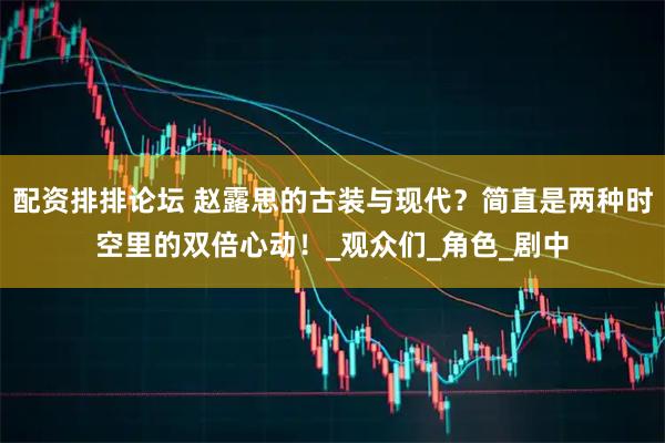 配资排排论坛 赵露思的古装与现代？简直是两种时空里的双倍心动！_观众们_角色_剧中
