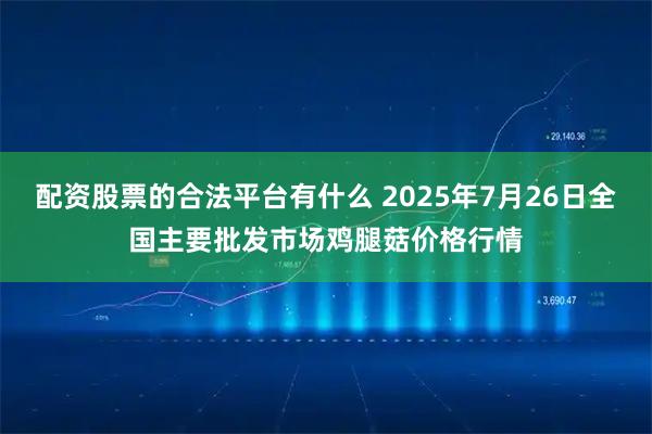 配资股票的合法平台有什么 2025年7月26日全国主要批发市场鸡腿菇价格行情