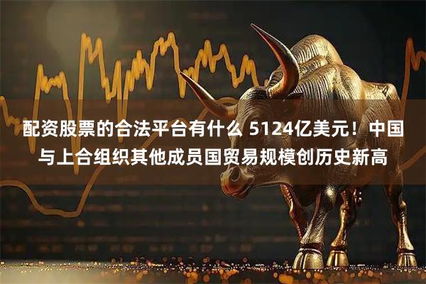 配资股票的合法平台有什么 5124亿美元！中国与上合组织其他成员国贸易规模创历史新高