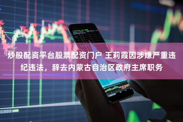 炒股配资平台股票配资门户 王莉霞因涉嫌严重违纪违法，辞去内蒙古自治区政府主席职务