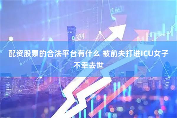 配资股票的合法平台有什么 被前夫打进ICU女子不幸去世
