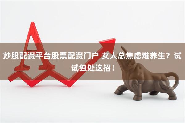 炒股配资平台股票配资门户 女人总焦虑难养生?试试独处这招!