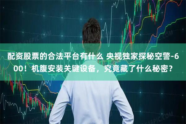 配资股票的合法平台有什么 央视独家探秘空警-600！机腹安装关键设备，究竟藏了什么秘密？