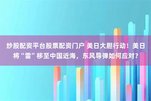 炒股配资平台股票配资门户 美日大胆行动！美日将“雷”移至中国近海，东风导弹如何应对？