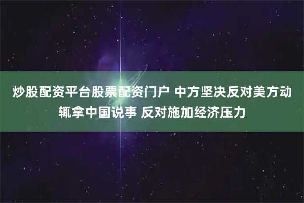 炒股配资平台股票配资门户 中方坚决反对美方动辄拿中国说事 反对施加经济压力