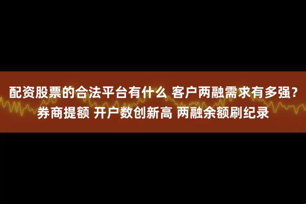 配资股票的合法平台有什么 客户两融需求有多强？券商提额 开户数创新高 两融余额刷纪录