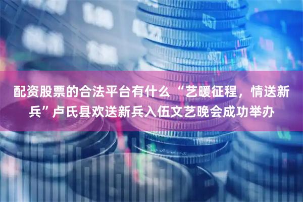 配资股票的合法平台有什么 “艺暖征程，情送新兵”卢氏县欢送新兵入伍文艺晚会成功举办