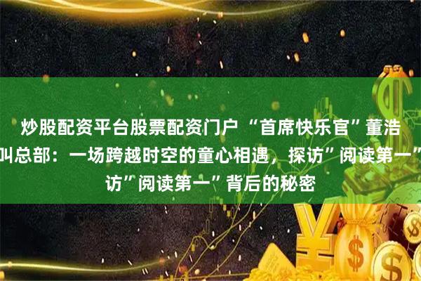 炒股配资平台股票配资门户 “首席快乐官”董浩叔叔空降叫叫总部：一场跨越时空的童心相遇，探访”阅读第一”背后的秘密