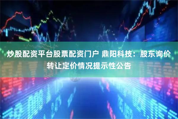炒股配资平台股票配资门户 鼎阳科技：股东询价转让定价情况提示性公告