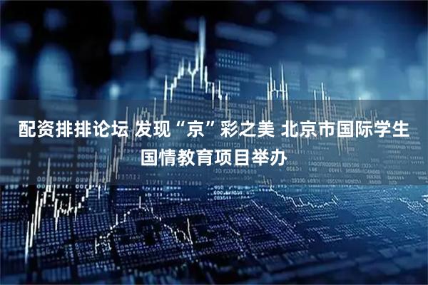 配资排排论坛 发现“京”彩之美 北京市国际学生国情教育项目举办