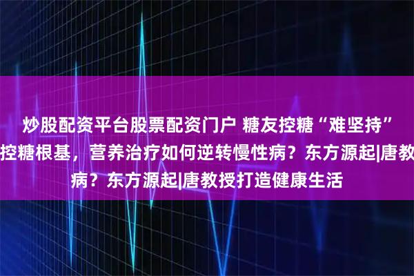 炒股配资平台股票配资门户 糖友控糖“难坚持”?饮食调节才是控糖根基,营养治疗如何逆转慢性病?东方源起|唐教授打造健康生活