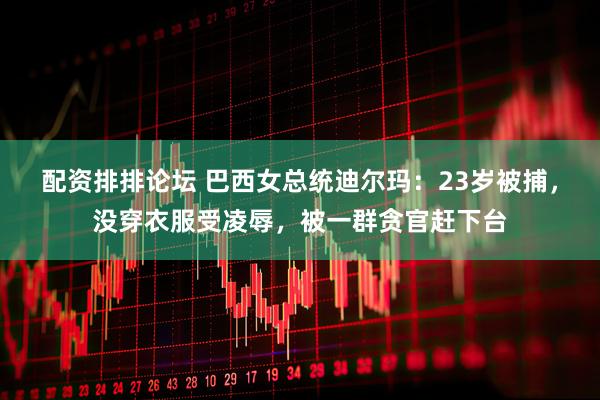 配资排排论坛 巴西女总统迪尔玛：23岁被捕，没穿衣服受凌辱，被一群贪官赶下台